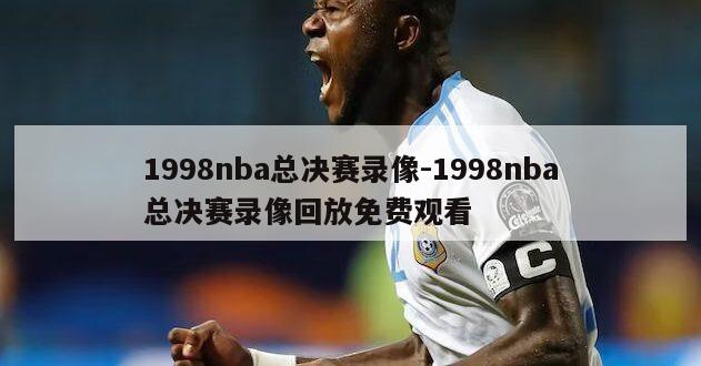 1998nba总决赛录像-1998nba总决赛录像回放免费观看