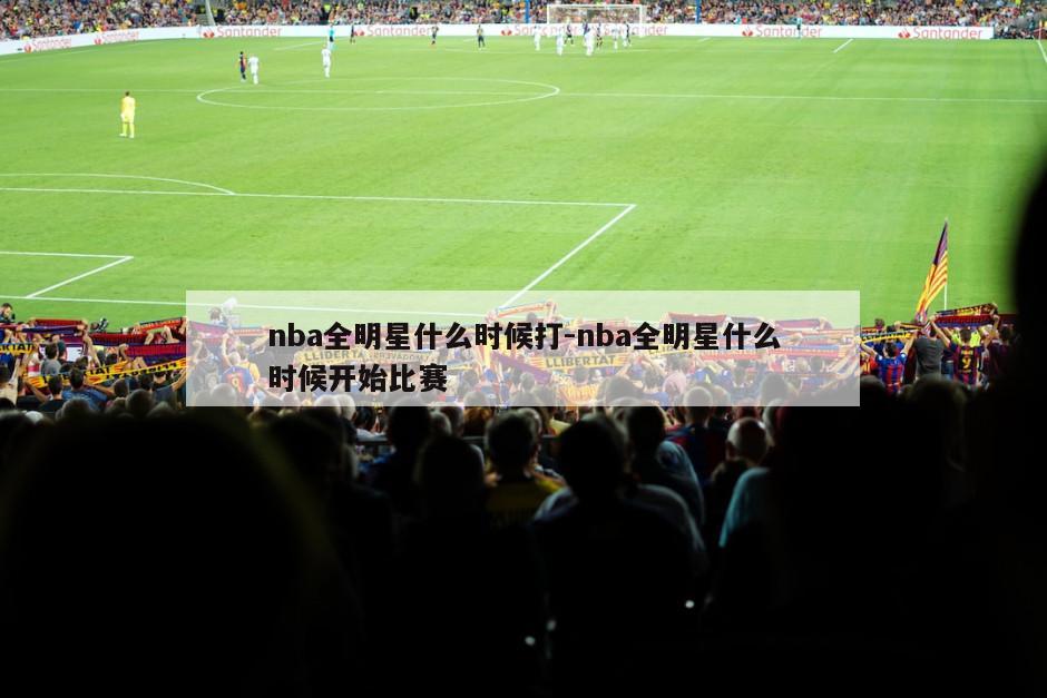 nba全明星什么时候打-nba全明星什么时候开始比赛