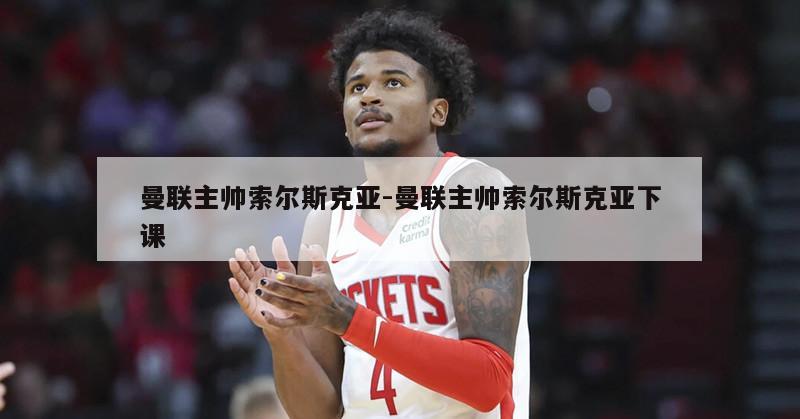 曼联主帅索尔斯克亚-曼联主帅索尔斯克亚下课