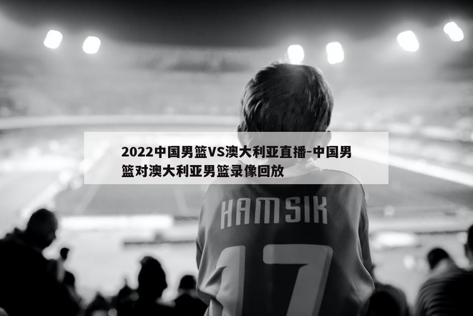 2022中国男篮VS澳大利亚直播-中国男篮对澳大利亚男篮录像回放