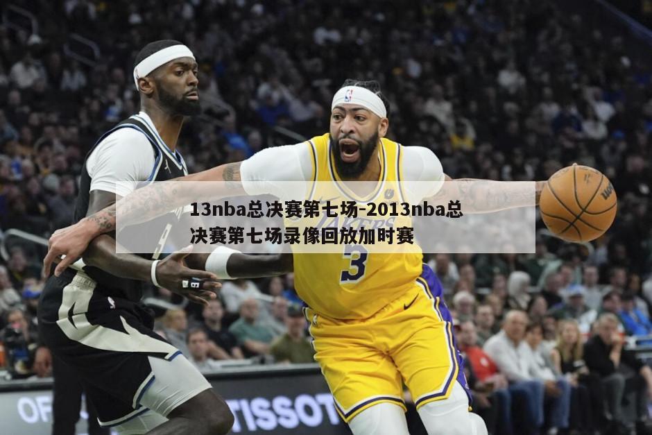 13nba总决赛第七场-2013nba总决赛第七场录像回放加时赛