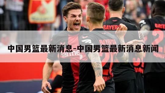 中国男篮最新消息-中国男篮最新消息新闻