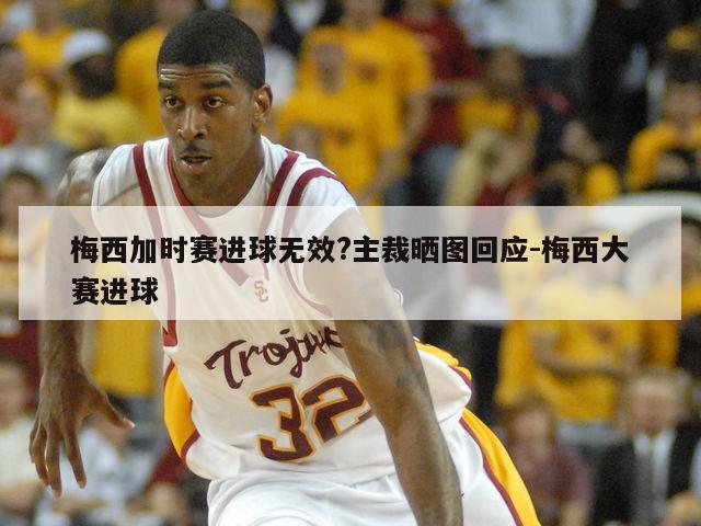 梅西加时赛进球无效?主裁晒图回应-梅西大赛进球