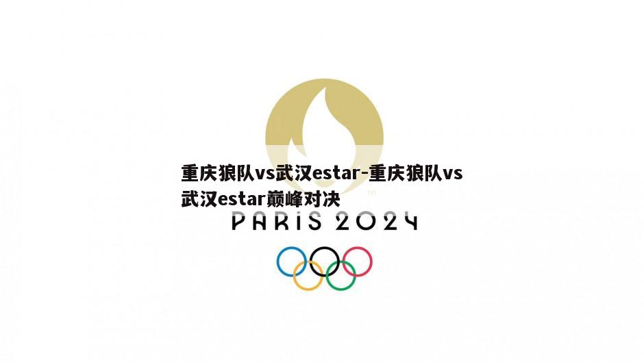 重庆狼队vs武汉estar-重庆狼队vs武汉estar巅峰对决