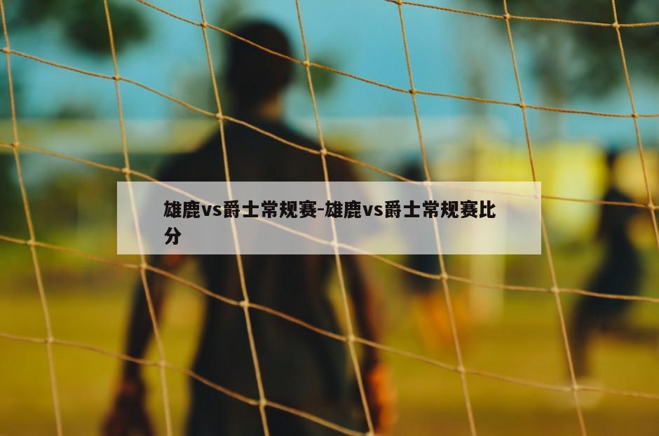 雄鹿vs爵士常规赛-雄鹿vs爵士常规赛比分