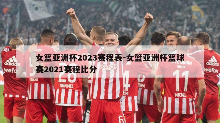 女篮亚洲杯2023赛程表-女篮亚洲杯篮球赛2021赛程比分