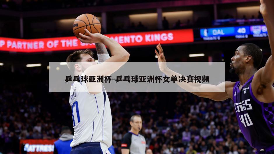 乒乓球亚洲杯-乒乓球亚洲杯女单决赛视频