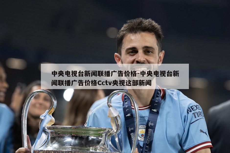 中央电视台新闻联播广告价格-中央电视台新闻联播广告价格Cctv央视这部新闻