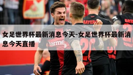 女足世界杯最新消息今天-女足世界杯最新消息今天直播