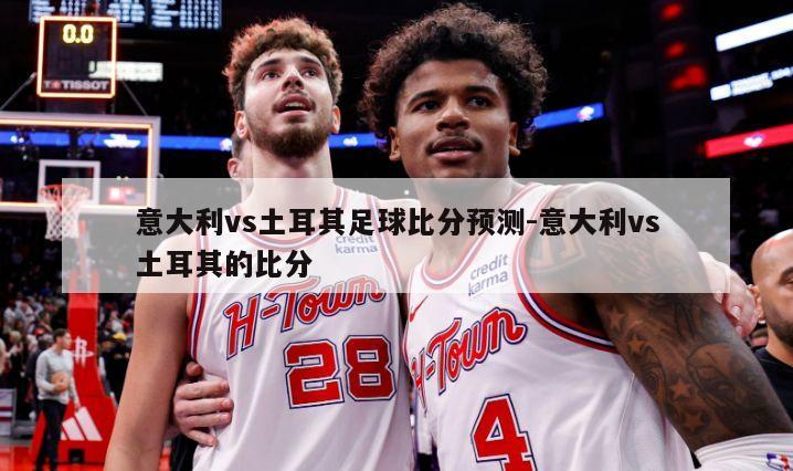 意大利vs土耳其足球比分预测-意大利vs土耳其的比分