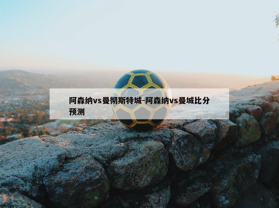阿森纳vs曼彻斯特城-阿森纳vs曼城比分预测