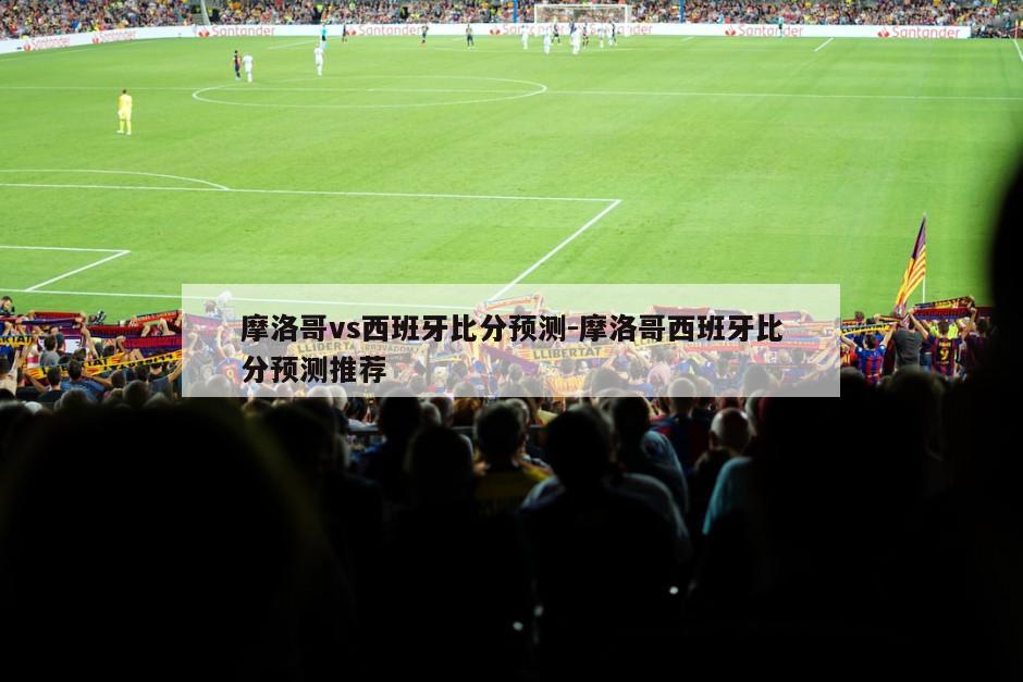 摩洛哥vs西班牙比分预测-摩洛哥西班牙比分预测推荐