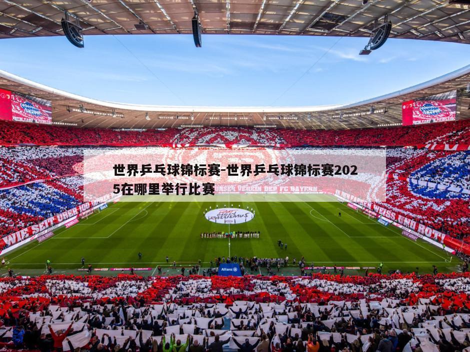 世界乒乓球锦标赛-世界乒乓球锦标赛2025在哪里举行比赛