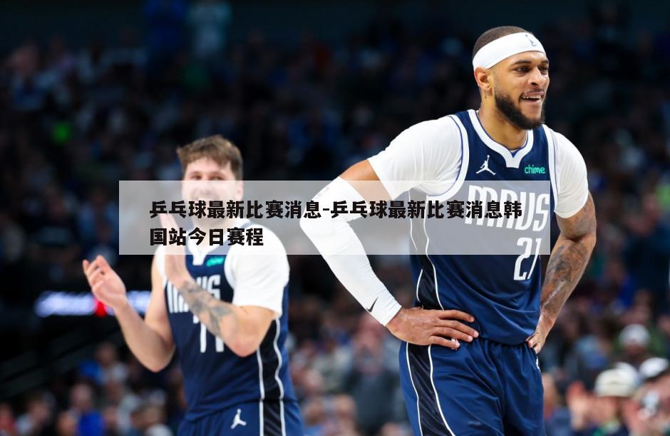 乒乓球最新比赛消息-乒乓球最新比赛消息韩国站今日赛程