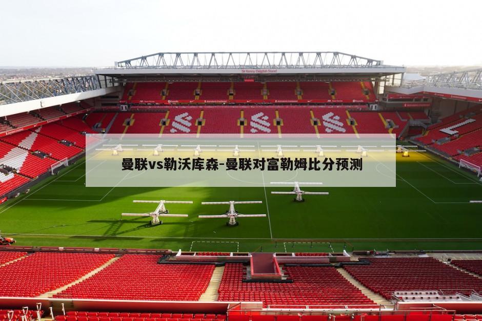 曼联vs勒沃库森-曼联对富勒姆比分预测