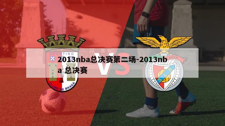 2013nba总决赛第二场-2013nba 总决赛