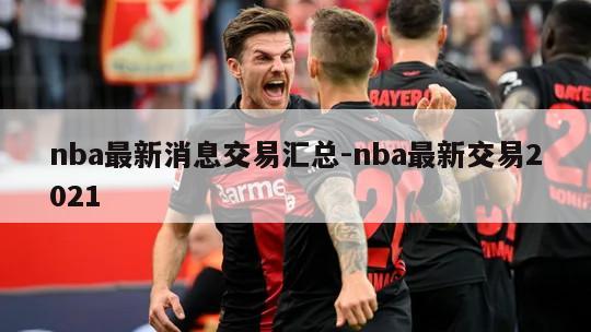 nba最新消息交易汇总-nba最新交易2021