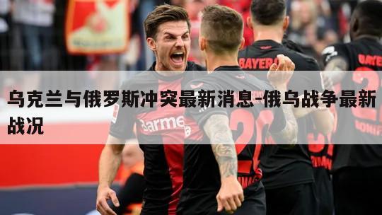 乌克兰与俄罗斯冲突最新消息-俄乌战争最新战况
