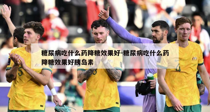 糖尿病吃什么药降糖效果好-糖尿病吃什么药降糖效果好胰岛素