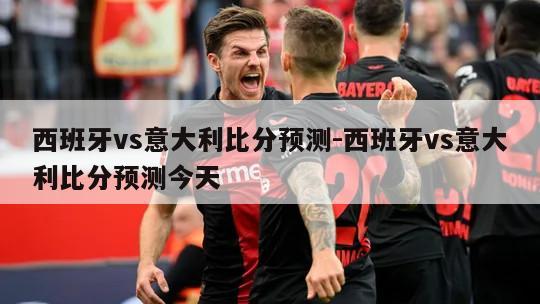 西班牙vs意大利比分预测-西班牙vs意大利比分预测今天