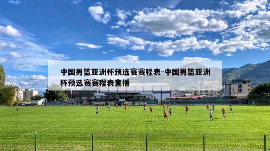 中国男篮亚洲杯预选赛赛程表-中国男篮亚洲杯预选赛赛程表直播