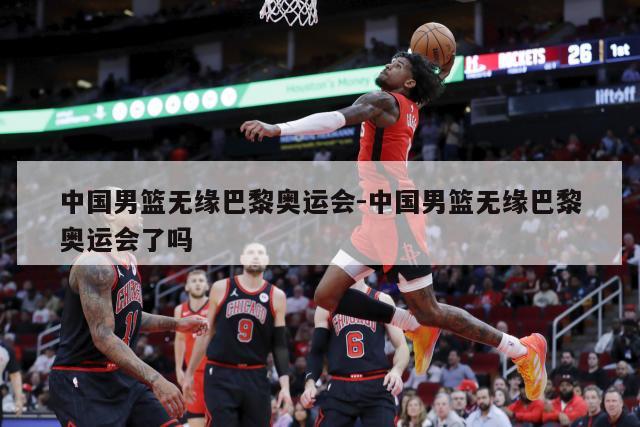 中国男篮无缘巴黎奥运会-中国男篮无缘巴黎奥运会了吗