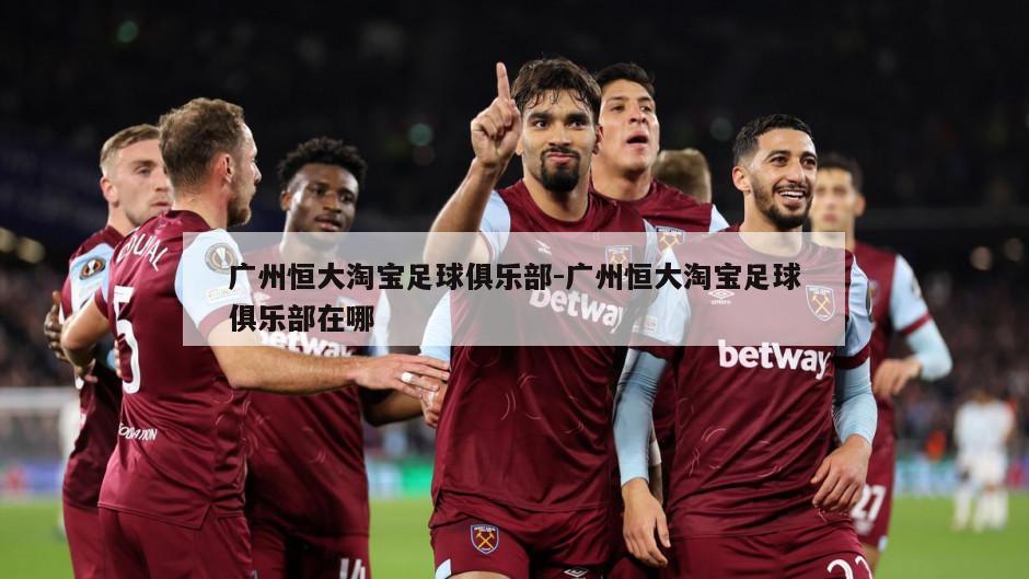 广州恒大淘宝足球俱乐部-广州恒大淘宝足球俱乐部在哪