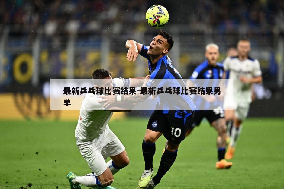 最新乒乓球比赛结果-最新乒乓球比赛结果男单