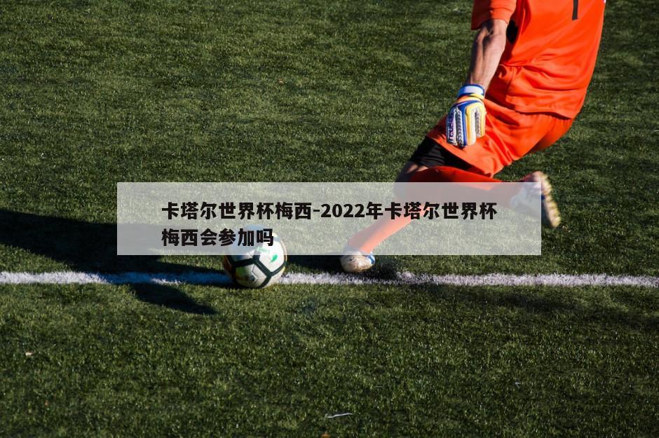 卡塔尔世界杯梅西-2022年卡塔尔世界杯梅西会参加吗