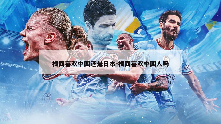 梅西喜欢中国还是日本-梅西喜欢中国人吗