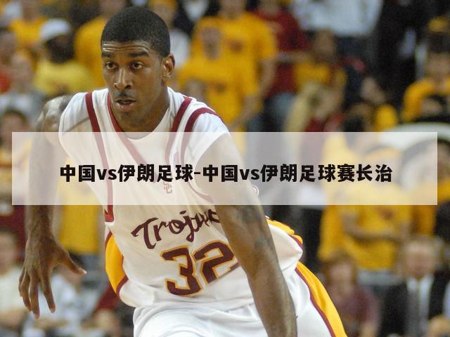 中国vs伊朗足球-中国vs伊朗足球赛长治