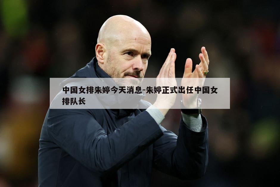 中国女排朱婷今天消息-朱婷正式出任中国女排队长