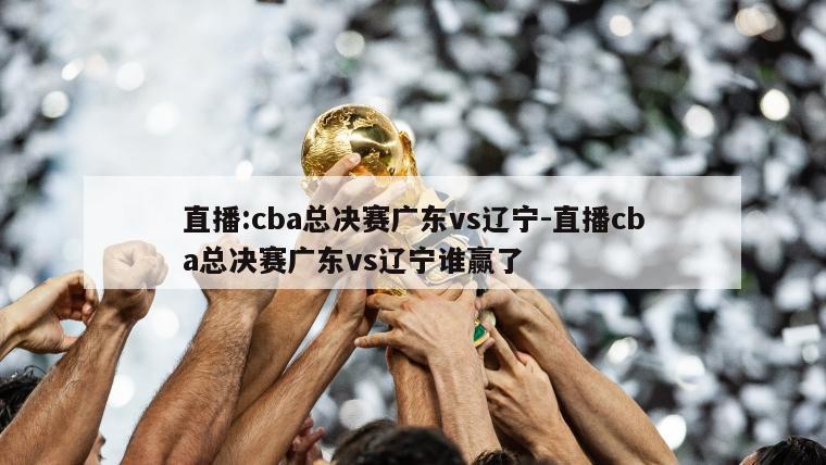 直播:cba总决赛广东vs辽宁-直播cba总决赛广东vs辽宁谁赢了