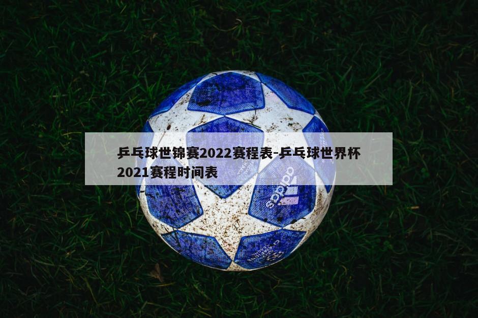 乒乓球世锦赛2022赛程表-乒乓球世界杯2021赛程时间表