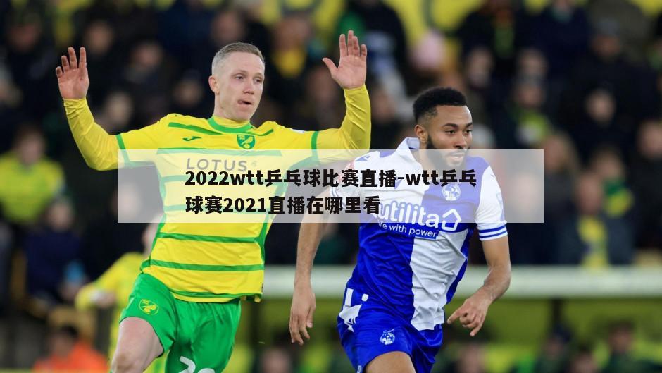 2022wtt乒乓球比赛直播-wtt乒乓球赛2021直播在哪里看