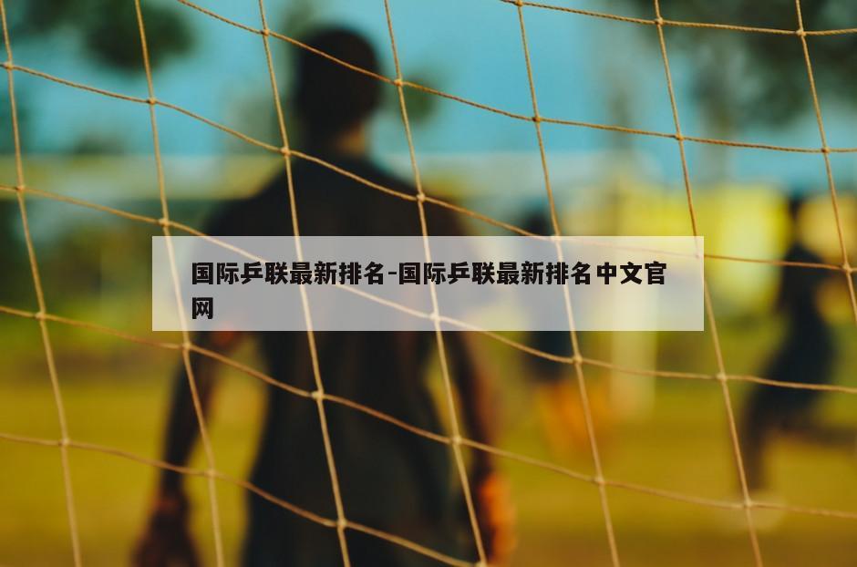 国际乒联最新排名-国际乒联最新排名中文官网