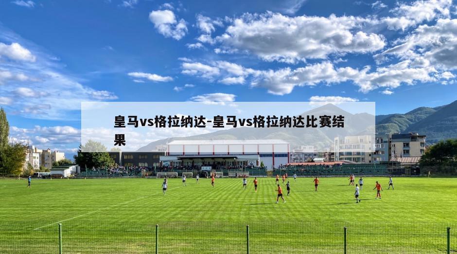 皇马vs格拉纳达-皇马vs格拉纳达比赛结果