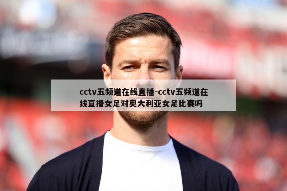 cctv五频道在线直播-cctv五频道在线直播女足对奥大利亚女足比赛吗