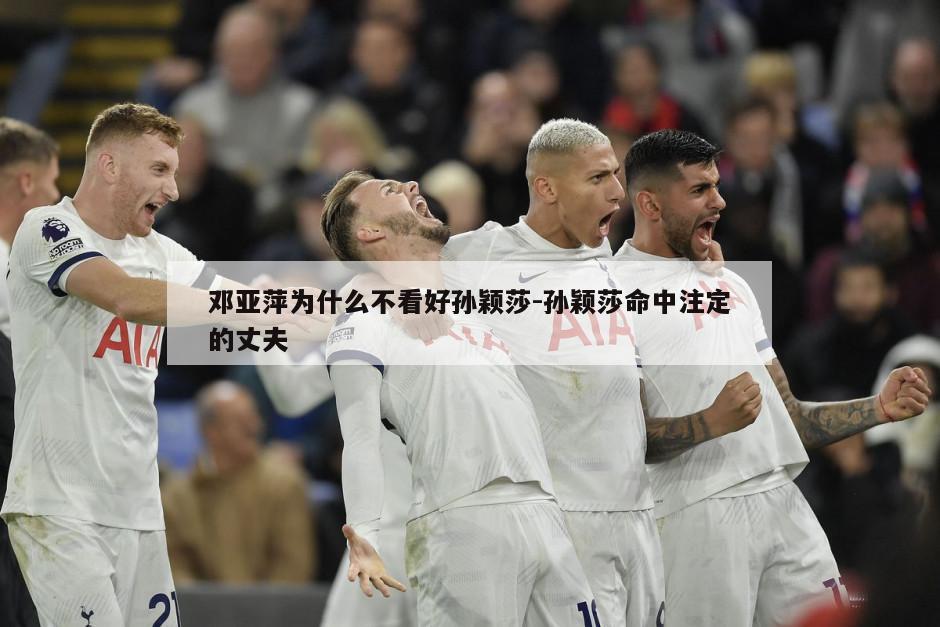 邓亚萍为什么不看好孙颖莎-孙颖莎命中注定的丈夫