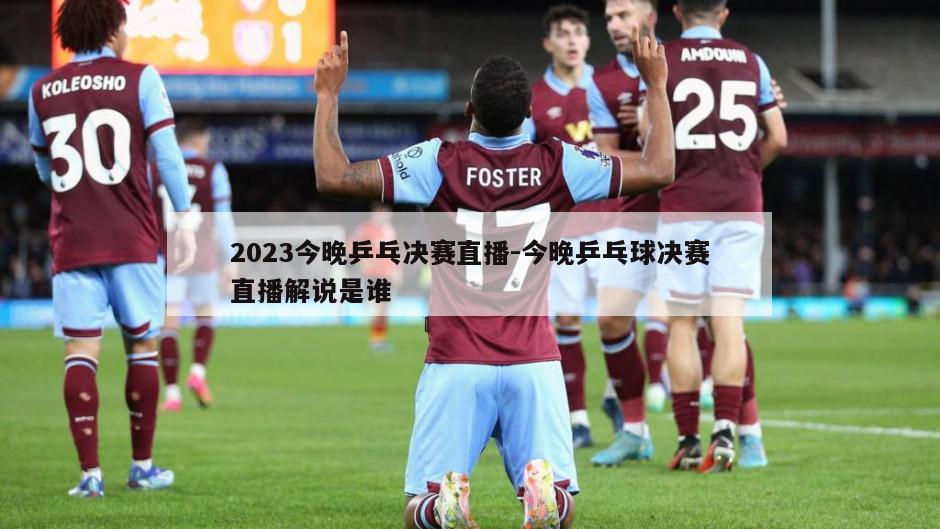 2023今晚乒乓决赛直播-今晚乒乓球决赛直播解说是谁