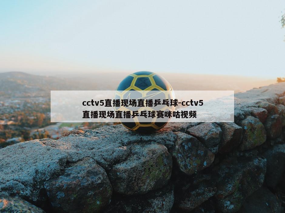 cctv5直播现场直播乒乓球-cctv5直播现场直播乒乓球赛咪咕视频
