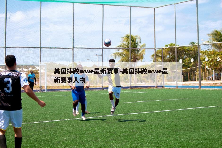 美国摔跤wwe最新赛事-美国摔跤wwe最新赛事人物